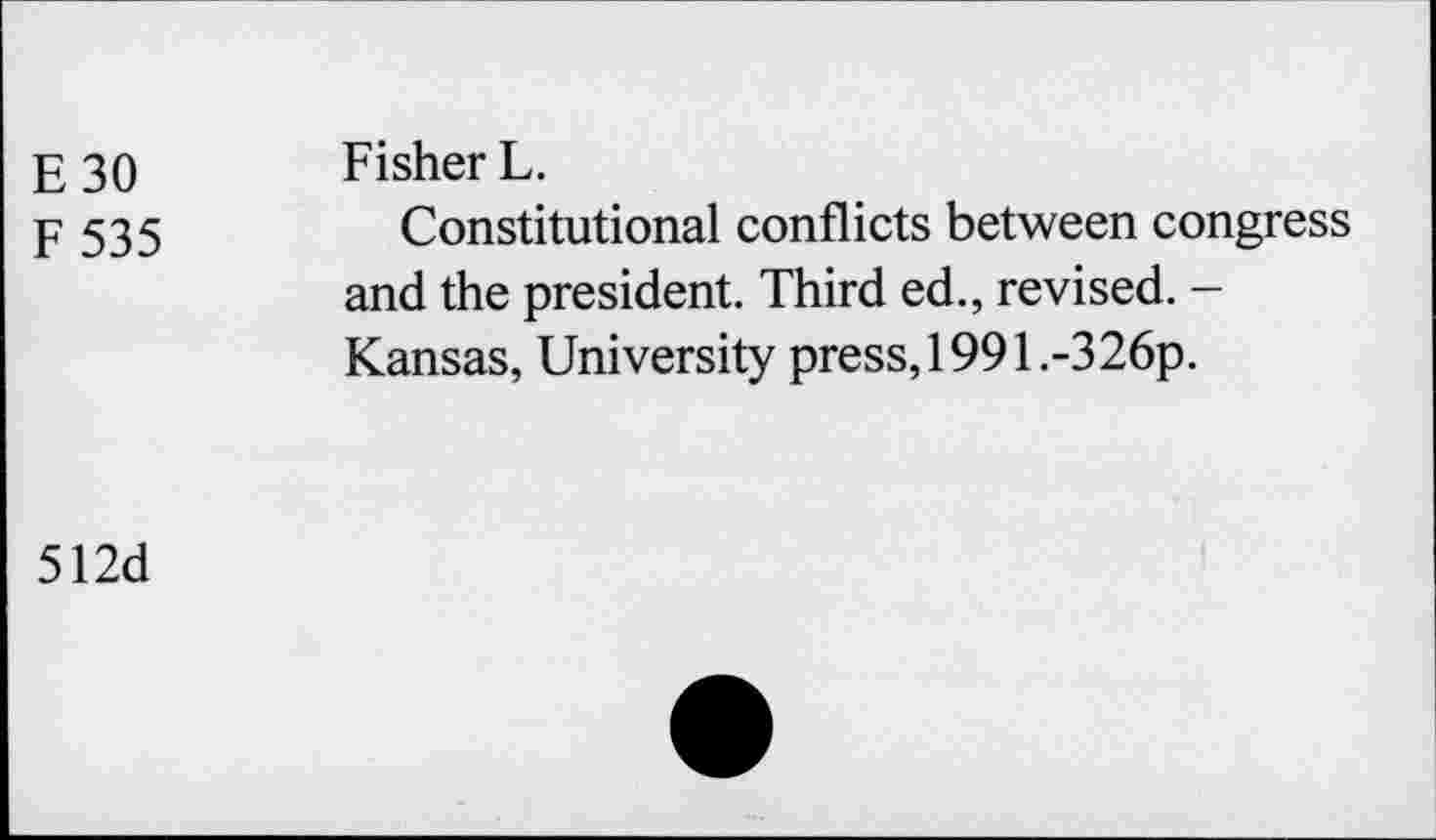 ﻿E 30 Fisher L.
F 535	Constitutional conflicts between congress
and the president. Third ed., revised. -Kansas, University press, 199l.-326p.
512d